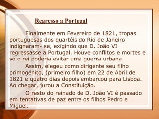 Regresso a Portugal
Finalmente em Fevereiro de 1821, tropas
portuguesas dos quartéis do Rio de Janeiro
indignaram- se, exigindo que D. João VI
regressasse a Portugal. Houve conflitos e mortes e
só o rei poderia evitar uma guerra urbana.
Assim, elegeu como dirigente seu filho
primogénito, (primeiro filho) em 22 de Abril de
1821 e quatro dias depois embarcou para Lisboa.
Ao chegar, jurou a Constituição.
O resto do reinado de D. João VI é passado
em tentativas de paz entre os filhos Pedro e
Miguel.
 
