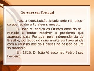 Governo em Portugal
Mas, a constituição jurada pelo rei, usou-
se apenas durante alguns meses.
D. João VI dedica os últimos anos do seu
reinado a tentar resolver o problema que
apareceu para Portugal pela independência do
Brasil e, por época da sua morte sonhava ainda
com a reunião dos dois países na pessoa de um
só monarca.
Em 1825, D. João VI escolheu Pedro I seu
herdeiro.
 