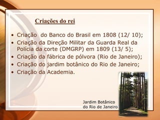 Criações do rei
• Criação do Banco do Brasil em 1808 (12/ 10);
• Criação da Direção Militar da Guarda Real da
Polícia da corte (DMGRP) em 1809 (13/ 5);
• Criação da fábrica de pólvora (Rio de Janeiro);
• Criação do jardim botânico do Rio de Janeiro;
• Criação da Academia.
Jardim Botânico
do Rio de Janeiro
 
