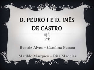 D. PEDRO I E D. INÊS
DE CASTRO
5ºB
Beatriz Alves – Carolina Pessoa
Matilde Marques – Rita Madeira
 