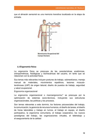UNIVERSIDAD NACIONAL DE TRUJILLO
10
que el almacén sensorial es una memoria transitiva localizada en la etapa de
entrada.
3.2 Ergonomía física
La ergonomía física se preocupa de las características anatómicas,
antropométricas, fisiológicas y biomecánicas del usuario, en tanto que se
relacionan con la actividad física.
Sus temas más relevantes incluyen posturas de trabajo, sobreesfuerzo, manejo
manual de materiales, movimientos repetitivos, lesiones músculo-
tendinosas (LMT) de origen laboral, diseño de puestos de trabajo, seguridad
y salud ocupacional.
Ergonomía organizacional
La ergonomía organizacional o macroergonomía,6 se preocupa por la
optimización de sistemas socio-técnicos, incluyendo sus estructuras
organizacionales, las políticas y los procesos.
Son temas relevantes a este dominio, los factores psicosociales del trabajo,
la comunicación, la gerencia de recursos humanos, el diseño de tareas, el diseño
de horas laborables y trabajo en turnos, el trabajo en equipo, el diseño
participativo, la ergonomía comunitaria, el trabajo cooperativo, los nuevos
paradigmas del trabajo, las organizaciones virtuales, el teletrabajo y
el aseguramiento de la calidad
 