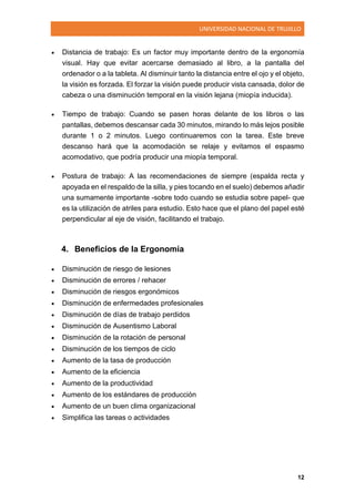 UNIVERSIDAD NACIONAL DE TRUJILLO
12
 Distancia de trabajo: Es un factor muy importante dentro de la ergonomía
visual. Hay que evitar acercarse demasiado al libro, a la pantalla del
ordenador o a la tableta. Al disminuir tanto la distancia entre el ojo y el objeto,
la visión es forzada. El forzar la visión puede producir vista cansada, dolor de
cabeza o una disminución temporal en la visión lejana (miopía inducida).
 Tiempo de trabajo: Cuando se pasen horas delante de los libros o las
pantallas, debemos descansar cada 30 minutos, mirando lo más lejos posible
durante 1 o 2 minutos. Luego continuaremos con la tarea. Este breve
descanso hará que la acomodación se relaje y evitamos el espasmo
acomodativo, que podría producir una miopía temporal.
 Postura de trabajo: A las recomendaciones de siempre (espalda recta y
apoyada en el respaldo de la silla, y pies tocando en el suelo) debemos añadir
una sumamente importante -sobre todo cuando se estudia sobre papel- que
es la utilización de atriles para estudio. Esto hace que el plano del papel esté
perpendicular al eje de visión, facilitando el trabajo.
4. Beneficios de la Ergonomía
 Disminución de riesgo de lesiones
 Disminución de errores / rehacer
 Disminución de riesgos ergonómicos
 Disminución de enfermedades profesionales
 Disminución de días de trabajo perdidos
 Disminución de Ausentismo Laboral
 Disminución de la rotación de personal
 Disminución de los tiempos de ciclo
 Aumento de la tasa de producción
 Aumento de la eficiencia
 Aumento de la productividad
 Aumento de los estándares de producción
 Aumento de un buen clima organizacional
 Simplifica las tareas o actividades
 