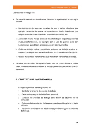 UNIVERSIDAD NACIONAL DE TRUJILLO
14
Los factores de riesgo son:
1. Factores biomecánicos, entre los que destacan la repetitividad, la fuerza y la
postura:
 Mantenimiento de posturas forzadas de uno o varios miembros, por
ejemplo, derivadas del uso de herramientas con diseño defectuoso, que
obligan a desviaciones excesivas, movimientos rotativos, etc.
 Aplicación de una fuerza excesiva desarrollada por pequeños paquetes
musculares/tendinosos, por ejemplo, por el uso de guantes junto con
herramientas que obligan a restricciones en los movimientos.
 Ciclos de trabajo cortos y repetitivos, sistemas de trabajo a prima en
cadena que obligan a movimientos rápidos y con una elevada frecuencia.
 Uso de máquinas o herramientas que transmiten vibraciones al cuerpo.
2. Factores psicosociales: trabajo monótono, falta de control sobre la propia
tarea, malas relaciones sociales en el trabajo, penosidad percibida o presión
de tiempo.
5. OBJETIVOS DE LA ERGONOMÍA
El objetivo principal de la Ergonomía es:
1 - Controlar el entorno del puesto de trabajo.
2 - Detectar los riesgos de fatiga física y mental.
3 - Analizar los puestos de trabajo para definir los objetivos de la
formación.
4 - Optimizar la interrelación de las personas disponibles y la tecnología
utilizada.
5 - Favorecer el interés de los trabajadores por la tarea y por el ambiente
de trabajo.
 