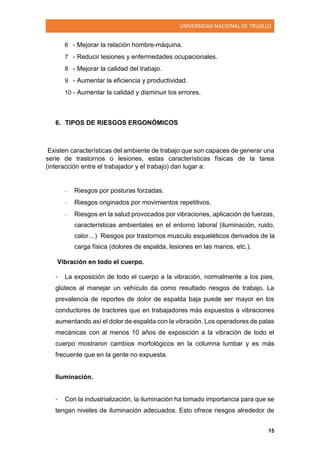 UNIVERSIDAD NACIONAL DE TRUJILLO
15
6 - Mejorar la relación hombre-máquina.
7 - Reducir lesiones y enfermedades ocupacionales.
8 - Mejorar la calidad del trabajo.
9 - Aumentar la eficiencia y productividad.
10 - Aumentar la calidad y disminuir los errores.
6. TIPOS DE RIESGOS ERGONÓMICOS
Existen características del ambiente de trabajo que son capaces de generar una
serie de trastornos o lesiones, estas características físicas de la tarea
(interacción entre el trabajador y el trabajo) dan lugar a:
- Riesgos por posturas forzadas.
- Riesgos originados por movimientos repetitivos.
- Riesgos en la salud provocados por vibraciones, aplicación de fuerzas,
características ambientales en el entorno laboral (iluminación, ruido,
calor…) Riesgos por trastornos musculo esqueléticos derivados de la
carga física (dolores de espalda, lesiones en las manos, etc.).
Vibración en todo el cuerpo.
• La exposición de todo el cuerpo a la vibración, normalmente a los pies,
glúteos al manejar un vehículo da como resultado riesgos de trabajo. La
prevalencia de reportes de dolor de espalda baja puede ser mayor en los
conductores de tractores que en trabajadores más expuestos a vibraciones
aumentando así el dolor de espalda con la vibración. Los operadores de palas
mecánicas con al menos 10 años de exposición a la vibración de todo el
cuerpo mostraron cambios morfológicos en la columna lumbar y es más
frecuente que en la gente no expuesta.
Iluminación.
• Con la industrialización, la iluminación ha tomado importancia para que se
tengan niveles de iluminación adecuados. Esto ofrece riesgos alrededor de
 