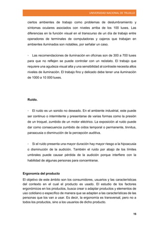 UNIVERSIDAD NACIONAL DE TRUJILLO
16
ciertos ambientes de trabajo como problemas de deslumbramiento y
síntomas oculares asociados con niveles arriba de los 100 luxes. Las
diferencias en la función visual en el transcurso de un día de trabajo entre
operadores de terminales de computadoras y cajeros que trabajan en
ambientes iluminados son notables, por señalar un caso.
• Las recomendaciones de iluminación en oficinas son de 300 a 700 luxes
para que no reflejen se puede controlar con un reóstato. El trabajo que
requiere una agudeza visual alta y una sensibilidad al contraste necesita altos
niveles de iluminación. El trabajo fino y delicado debe tener una iluminación
de 1000 a 10 000 luxes.
Ruido.
• El ruido es un sonido no deseado. En el ambiente industrial, este puede
ser continuo o intermitente y presentarse de varias formas como la presión
de un troquel, zumbido de un motor eléctrico. La exposición al ruido puede
dar como consecuencia zumbido de oídos temporal o permanente, tinnitus,
paraacusia o disminución de la percepción auditiva.
• Si el ruido presenta una mayor duración hay mayor riesgo a la hipoacusia
o disminución de la audición. También el ruido por abajo de los límites
umbrales puede causar pérdida de la audición porque interfiere con la
habilidad de algunas personas para concentrarse.
Ergonomía del producto
El objetivo de este ámbito son los consumidores, usuarios y las características
del contexto en el cual el producto es usado. El estudio de los factores
ergonómicos en los productos, busca crear o adaptar productos y elementos de
uso cotidiano o específico de manera que se adapten a las características de las
personas que los van a usar. Es decir, la ergonomía es transversal, pero no a
todos los productos, sino a los usuarios de dicho producto.
 