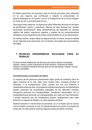 UNIVERSIDAD NACIONAL DE TRUJILLO
17
El diseño ergonómico de productos, trata de buscar que éstos sean: eficientes
en su uso, seguros, que contribuyan a mejorar la productividad, sin
generar patologías en el humano, que en la configuración de su forma indiquen
su modo de uso y características de uso.
Para lograr estos objetivos, la ergonomía utiliza diferentes técnicas en las fases
de planificación, diseño y evaluación. Algunas de esas técnicas son: análisis
funcionales, biomecánicos, datos antropométricos del segmento de usuarios
objetivo del diseño, ergonomía cognitiva y análisis de los comportamientos
fisiológicos de los segmentos del cuerpo comprometidos en el uso del producto.
En sentido estricto, ningún objeto es ergonómico por sí mismo, ya que la calidad
de tal, depende de la interacción con el individuo. No bastan las características
del objeto.
7. TÉCNICAS ERGONÓMICAS APLICADAS PARA EL
TRABAJO
En esta entrada hablaremos de técnicas para aliviar dolores de espalda,
cabeza, manos y evitar síndromes de túnel carpiano, síndrome de salida
torácica y tendinitis mediante técnicas para el uso del asiento, teclado, mouse,
monitor y portátiles.
Consideraciones universales de diseño
La mayoría de las personas experimentan algún grado de limitación física en
algún momento de la vida, tales como huesos rotos, muñecas torcidas, el
embarazo, o el envejecimiento. Otros, puedan vivir con una limitación o
impedimento todos los días. Al considerar el diseño del producto, los diseñadores
pueden reconocer las necesidades especiales de los diferentes usuarios,
incluyendo personas con discapacidades. Cuestiones relacionadas con la
accesibilidad para personas con discapacidades son cada vez más frecuentes,
y puede requerirse que los empleadores realicen adaptaciones para estas
personas en lugares de trabajo y en otros espacios públicos.
Diseñar teniendo en mente todas las personas, es un principio que se conoce
como el diseño universal, el cual, es importante tener en cuenta en el diseño de
productos. En esta sección veremos algunas pautas de diseño universal.
 