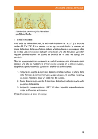 UNIVERSIDAD NACIONAL DE TRUJILLO
18
 Sillas de Ruedas:
Para sillas de ruedas comunes, la altura del asiento es 18" a 22 ", y la anchura
total es 22.5" - 27.0". Estos valores pueden ayudar en el diseño de muebles, el
ajuste de la altura de la superficie de trabajo, y facilidad para el acceso para sillas
de ruedas. Las personas que trabajan sentadas en una silla de ruedas y pueden
requerir consideraciones en cuanto el alcance en el área de trabajo del
escritorio.
Algunas recomendaciones, en cuanto a ¿qué dimensiones son adecuadas para
escoger una silla de ruedas?; lo primero sería sentarse en la silla de ruedas,
adoptar una postura correcta y proceder a tomar las dimensiones:
1. Holgura del asiento: 2.5 cm (dos dedos) entre los muslos y el lateral de la
silla. También 2.5 cm entre muslos y reposabrazos. Si se utiliza ropa muy
ancha es necesario dejar un poco más de espacio.
2. Borde delantero del asiento: 3-5 cm (tres dedos) entre el asiento y la parte
posterior de la rodilla.
3. Inclinación respaldo-asiento: 100º-110º; si es regulable se puede adaptar
mejor a diferentes actividades.
Otras dimensiones a tener en cuenta:
 