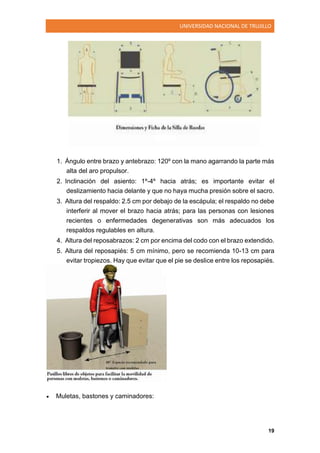 UNIVERSIDAD NACIONAL DE TRUJILLO
19
1. Ángulo entre brazo y antebrazo: 120º con la mano agarrando la parte más
alta del aro propulsor.
2. Inclinación del asiento: 1º-4º hacia atrás; es importante evitar el
deslizamiento hacia delante y que no haya mucha presión sobre el sacro.
3. Altura del respaldo: 2.5 cm por debajo de la escápula; el respaldo no debe
interferir al mover el brazo hacia atrás; para las personas con lesiones
recientes o enfermedades degenerativas son más adecuados los
respaldos regulables en altura.
4. Altura del reposabrazos: 2 cm por encima del codo con el brazo extendido.
5. Altura del reposapiés: 5 cm mínimo, pero se recomienda 10-13 cm para
evitar tropiezos. Hay que evitar que el pie se deslice entre los reposapiés.
 Muletas, bastones y caminadores:
 