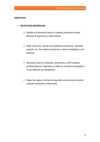 UNIVERSIDAD NACIONAL DE TRUJILLO
2
OBJETIVOS
 OBJETIVOS GENERALES:
 Facilitar la información básica a nuestros compañeros sobre
técnicas de ergonomía y salud laboral.
 Saber reconocer cuando hay problemas de posturas, ambiente,
audición, etc. Que están provocando un daño al trabajador y a la
empresa.
 Reconocer que los incidentes y accidentes y enfermedades
profesionales son originados por fallos en el sistema de gestión y
no por fallos de los trabajadores.
 Seguir las reglas y normas de seguridad para así poder prevenir
cualquier accidente o enfermedad.
 