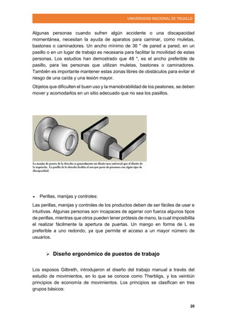 UNIVERSIDAD NACIONAL DE TRUJILLO
20
Algunas personas cuando sufren algún accidente o una discapacidad
momentánea, necesitan la ayuda de aparatos para caminar, como muletas,
bastones o caminadores. Un ancho mínimo de 36 " de pared a pared, en un
pasillo o en un lugar de trabajo es necesaria para facilitar la movilidad de estas
personas. Los estudios han demostrado que 48 ", es el ancho preferible de
pasillo, para las personas que utilizan muletas, bastones o caminadores.
También es importante mantener estas zonas libres de obstáculos para evitar el
riesgo de una caída y una lesión mayor.
Objetos que dificulten el buen uso y la maniobrabilidad de los peatones, se deben
mover y acomodarlos en un sitio adecuado que no sea los pasillos.
 Perillas, manijas y controles:
Las perillas, manijas y controles de los productos deben de ser fáciles de usar e
intuitivas. Algunas personas son incapaces de agarrar con fuerza algunos tipos
de perillas, mientras que otros pueden tener prótesis de mano, la cual imposibilita
el realizar fácilmente la apertura de puertas. Un mango en forma de L es
preferible a uno redondo, ya que permite el acceso a un mayor número de
usuarios.
 Diseño ergonómico de puestos de trabajo
Los esposos Gilbreth, introdujeron el diseño del trabajo manual a través del
estudio de movimientos, en lo que se conoce como Therbligs, y los veintiún
principios de economía de movimientos. Los principios se clasifican en tres
grupos básicos:
 