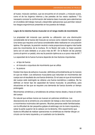 UNIVERSIDAD NACIONAL DE TRUJILLO
22
al hueso; músculo cardíaco, que se encuentra en el corazón, y músculo suave,
como el de los órganos internos y las paredes de los vasos capilares.13 Es
necesario conocer la conformación del sistema óseo muscular para adentrarnos
en el análisis del trabajo manual y desarrollar aplicaciones que permitan reducir
los riesgos ergonómicos presentes en los puestos de trabajo.
Logro de la máxima fuerza muscular en el rango medio de movimiento
La propiedad del músculo que permite su utilización con una disminución
considerable de la fuerza del músculo se conoce como relación fuerza-longitud.
Una tarea que requiera una fuerza considerable debe realizarse en una posición
óptima. Por ejemplo, la posición neutral o recta proporciona el agarre más fuerte
para los movimientos de la muñeca. En la flexión del codo, la mejor posición
sería con el codo doblado a un poco más de 90°. En la flexión de las plantas
(como al oprimir un pedal), otra vez la posición óptima es a un poco más de 90°.5
La capacidad de la fuerza humana depende de tres factores importantes:
 el tipo de fuerza
 el músculo o coyuntura de movimiento que se utiliza
 la postura
Existen tres tipos de esfuerzo muscular, definidos primordialmente por la manera
en que se miden. Los esfuerzos musculares que redundan en movimientos del
cuerpo son el resultado de una fuerza dinámica. En el caso en que el movimiento
del cuerpo está restringido se obtiene una fuerza isométrica o estática. Se ha
definido un tercer tipo de capacidad de fuerza muscular, la psicofísica, para
situaciones en las que se requiere una demanda de fuerza durante un tiempo
prolongado
Movimientos simétricos y simultáneos de ambas manos desde y hacia el centro
del cuerpo
Es natural que ambas manos se muevan en patrones simétricos. Las
desviaciones de la simetría es una estación de trabajo a dos manos conducen
a movimientos incómodos del operario. Muchas personas están familiarizadas
con la dificultad de dar pequeños golpes al estómago con la mano izquierda y
sobar la parte superior de la cabeza con la derecha. Otro experimento que
ilustra la dificultad de realizar operaciones no simétricas es intentar dibujar un
círculo con la mano izquierda y un cuadrado con la derecha.
 