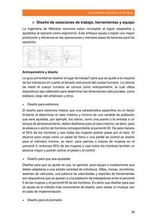 UNIVERSIDAD NACIONAL DE TRUJILLO
23
 Diseño de estaciones de trabajo, herramientas y equipo
La Ingeniería de Métodos reconoce estos conceptos al lograr adaptarlos y
ajustarlos al operario como ergonomía. Este enfoque ayuda a lograr una mayor
producción y eficiencia en las operaciones y menores tasas de lesiones para los
operarios.
Antropometría y diseño
La guía primordial es diseñar el lugar de trabajo5 para que se ajuste a la mayoría
de los individuos en cuanto al tamaño estructural del cuerpo humano. La ciencia
de medir el cuerpo humano se conoce como antropometría, la cual utiliza
dispositivos tipo calibrador para determinar las dimensiones estructurales, como
estatura, largo del antebrazo y otros.
 Diseño para extremos
El diseño para extremos implica que una característica específica es un factor
limitante al determinar el valor máximo y mínimo de una variable de población
que será ajustada, por ejemplo, los claros, como una puerta o la entrada a un
tanque de almacenamiento, deben diseñarse para el caso máximo, es decir, para
la estatura o ancho de hombros correspondiente al percentil 95. De esta manera
el 95% de los hombres y casi todas las mujeres podrán pasar por el claro. El
alcance para cosas como un pedal de freno o una perilla de control se diseña
para el individuo mínimo, es decir, para piernas o brazos de mujeres en el
percentil 5, entonces 95% de las mujeres y casi todos los hombres tendrán un
alcance mayor y podrán activar el pedal o el control.
 Diseño para que sea ajustable
Diseñar para que se ajuste se usa, en general, para equipo o instalaciones que
deben adaptarse a una amplia variedad de individuos. Sillas, mesas, escritorios,
asientos de vehículos, una palanca de velocidades y soportes de herramientas
son dispositivos que se ajustan a una población de trabajadores entre el percentil
5 de las mujeres y el percentil 95 de los hombres. Es obvio que diseñar para que
se ajuste es el método más conveniente de diseño, pero existe un trueque con
el costo de implementación.
 Diseño para el promedio
 