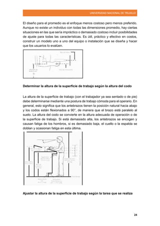 UNIVERSIDAD NACIONAL DE TRUJILLO
24
El diseño para el promedio es el enfoque menos costoso pero menos preferido.
Aunque no existe un individuo con todas las dimensiones promedio, hay ciertas
situaciones en las que sería impráctico o demasiado costoso incluir posibilidades
de ajuste para todas las características. Es útil, práctico y efectivo en costos,
construir un modelo uno a uno del equipo o instalación que se diseña y hacer
que los usuarios lo evalúen.
Determinar la altura de la superficie de trabajo según la altura del codo
La altura de la superficie de trabajo (con el trabajador ya sea sentado o de pie)
debe determinarse mediante una postura de trabajo cómoda para el operario. En
general, esto significa que los antebrazos tienen la posición natural hacia abajo
y los codos están flexionados a 90°, de manera que el brazo está paralelo al
suelo. La altura del codo se convierte en la altura adecuada de operación o de
la superficie de trabajo. Si está demasiado alta, los antebrazos se encogen y
causan fatiga de los hombros, si es demasiado baja, el cuello o la espalda se
doblan y ocasionan fatiga en esta última.
Ajustar la altura de la superficie de trabajo según la tarea que se realiza
 