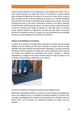 UNIVERSIDAD NACIONAL DE TRUJILLO
26
soporte lumbar mediante una protuberancia en el respaldo de la silla o con un
cojín lumbar colocado a la altura del cinturón. Proporcionar un ajuste sencillo
para parámetros específicos del asiento. La altura es lo más crítico, donde la
ideal se determina con la altura poplítea de la persona. Un asiento demasiado
alto comprimirá de manera incómoda la parte de abajo de los muslos, disminuirá
el ángulo del tronco y, de nuevo, aumentará la presión en los discos. Además,
se recomiendan coderas para dar apoyo a hombros, brazos y descansa pies en
el caso de individuos más bajos. En general, la silla debe tener un contorno
suave, asiento acojinado y cubierto de una tela que deje pasar el aire para
prevenir la humedad por sudor. Un asiento con cojín demasiado suave restringe
la postura y puede restringir la circulación en las piernas.
Alentar la Flexibilidad en la Postura
La altura de la estación de trabajo debe ajustarse de manera que sea posible
trabajar en forma eficiente ya sea de pie o sentado. El cuerpo humano no está
diseñado para estar sentado durante períodos prolongados. Los discos entre las
vértebras no tienen irrigación de sangre por sí solos, dependen de los cambios
de presión que resultan del movimiento para recibir nutrientes y eliminar
desperdicios. La rigidez en la postura también reduce el flujo de sangre en los
músculos e induce fatiga y calambres en los mismos.
Proporcionar tapetes anti fatiga para operarios que trabajan de pie.
Diferentes investigadores refieren que más de un tercio de todos los trabajadores
tienen que trabajar de pie y o caminado por periodos mayores a 4 horas al día.
La postura prolongada de pie, definida como aquella que se mantiene más de 2
horas al día, se ha vinculado con diferentes problemas de salud como por
ejemplo:
 