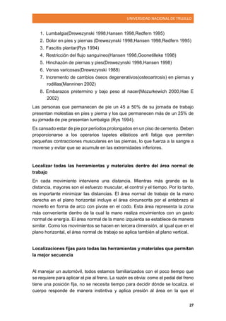 UNIVERSIDAD NACIONAL DE TRUJILLO
27
1. Lumbalgia(Drewezynski 1998,Hansen 1998,Redfern 1995)
2. Dolor en pies y piernas (Drewezynski 1998,Hansen 1998,Redfern 1995)
3. Fascitis plantar(Rys 1994)
4. Restricción del flujo sanguíneo(Hansen 1998,Goonetilleke 1998)
5. Hinchazón de piernas y pies(Drewezynski 1998,Hansen 1998)
6. Venas varicosas(Drewezynski 1988)
7. Incremento de cambios óseos degenerativos(osteoartrosis) en piernas y
rodillas(Manninen 2002)
8. Embarazos pretermino y bajo peso al nacer(Mozurkewich 2000,Hae E
2002)
Las personas que permanecen de pie un 45 a 50% de su jornada de trabajo
presentan molestias en pies y pierna y los que permanecen más de un 25% de
su jornada de pie presentan lumbalgia (Rys 1994).
Es cansado estar de pie por períodos prolongados en un piso de cemento. Deben
proporcionarse a los operarios tapetes elásticos anti fatiga que permiten
pequeñas contracciones musculares en las piernas, lo que fuerza a la sangre a
moverse y evitar que se acumule en las extremidades inferiores.
Localizar todas las herramientas y materiales dentro del área normal de
trabajo
En cada movimiento interviene una distancia. Mientras más grande es la
distancia, mayores son el esfuerzo muscular, el control y el tiempo. Por lo tanto,
es importante minimizar las distancias. El área normal de trabajo de la mano
derecha en el plano horizontal incluye el área circunscrita por el antebrazo al
moverlo en forma de arco con pivote en el codo. Esta área representa la zona
más conveniente dentro de la cual la mano realiza movimientos con un gasto
normal de energía. El área normal de la mano izquierda se establece de manera
similar. Como los movimientos se hacen en tercera dimensión, al igual que en el
plano horizontal, el área normal de trabajo se aplica también al plano vertical.
Localizaciones fijas para todas las herramientas y materiales que permitan
la mejor secuencia
Al manejar un automóvil, todos estamos familiarizados con el poco tiempo que
se requiere para aplicar el pie al freno. La razón es obvia: como el pedal del freno
tiene una posición fija, no se necesita tiempo para decidir dónde se localiza. el
cuerpo responde de manera instintiva y aplica presión al área en la que el
 