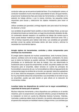 UNIVERSIDAD NACIONAL DE TRUJILLO
28
conductor sabe que se encuentra el pedal del freno. Si su localización variara, el
conductor necesitaría mucho más tiempo para detener el auto. De igual manera,
proporcionar localizaciones fijas para todas las herramientas y materiales en la
estación de trabajo elimina, o por lo menos minimiza, las pequeñas dudas
requeridas para buscar y seleccionar los objetos necesarios para hacer el
trabajo.
Utilizar canaletas por gravedad y entrega dejando caer para reducir los tiempos
de alcanzar y mover
Las canaletas de gravedad hacen posible un área de trabajo limpia, ya sea que
el material terminado se manda fuera, en lugar de amontonarlo alrededor de ella.
Un contenedor elevado respecto a la superficie de trabajo (de manera que la
mano pueda deslizar material por abajo de él también disminuirá entre 10% y
15% el tiempo requerido para realizar esta tarea. Las canaletas por gravedad
permiten enviar las partes terminadas dentro del área normal y eliminar la
necesidad de movimientos lejanos.
Arreglo óptimo de herramientas, controles y otras componentes para
minimizar los movimientos
El arreglo óptimo depende de muchas características, tanto humanas (fuerza,
alcance, sentidos) como de la tarea (cargas, repetición, orientación). Es obvio
que no todos los factores se pueden optimizar. El diseñador debe establecer
prioridades en la distribución del área de trabajo. Una vez determinada la
localización para un grupo de componentes, es decir, las partes usadas con más
frecuencia para el ensamble, deben tomarse en cuenta los principios de
funcionalidad y secuencia de uso. La funcionalidad se refiere al agrupamiento de
componentes según la similitud de su función, por ejemplo, todos los sujetadores
en un área, todos los empaques y componentes de hule o caucho en otra área.
Es muy importante colocar las componentes o sus ensambles en el orden en que
se ensamblan, puesto que esto tendrá un gran efecto en la reducción de
movimientos inútiles.
Localizar todos los dispositivos de control con la mayor accesibilidad y
capacidad de fuerza para el operario
Muchas máquinas herramienta y otros dispositivos son perfectos en el sentido
mecánico, pero no proporcionan una operación efectiva, porque el diseñador de
la instalación no tomó en cuenta los diferentes factores humanos. Volantes,
manivelas y palancas deben tener el tamaño y la posición adecuados para que
el operario las manipule con habilidad máxima y fatiga mínima. Los controles que
 
