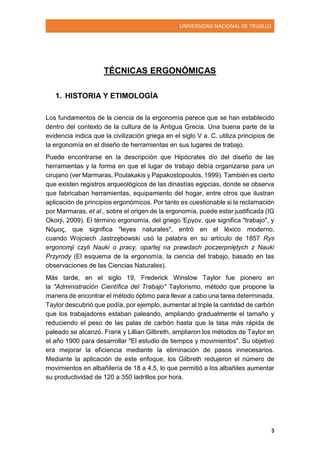 UNIVERSIDAD NACIONAL DE TRUJILLO
3
TÉCNICAS ERGONÓMICAS
1. HISTORIA Y ETIMOLOGÍA
Los fundamentos de la ciencia de la ergonomía parece que se han establecido
dentro del contexto de la cultura de la Antigua Grecia. Una buena parte de la
evidencia indica que la civilización griega en el siglo V a. C. utiliza principios de
la ergonomía en el diseño de herramientas en sus lugares de trabajo.
Puede encontrarse en la descripción que Hipócrates dio del diseño de las
herramientas y la forma en que el lugar de trabajo debía organizarse para un
cirujano (ver Marmaras, Poulakakis y Papakostopoulos, 1999). También es cierto
que existen registros arqueológicos de las dinastías egipcias, donde se observa
que fabricaban herramientas, equipamiento del hogar, entre otros que ilustran
aplicación de principios ergonómicos. Por tanto es cuestionable si la reclamación
por Marmaras, et al., sobre el origen de la ergonomía, puede estar justificada (IG
Okorji, 2009). El término ergonomía, del griego Έργον, que significa "trabajo", y
Νόμος, que significa "leyes naturales", entró en el léxico moderno,
cuando Wojciech Jastrzębowski usó la palabra en su artículo de 1857 Rys
ergonomji czyli Nauki o pracy, opartej na prawdach poczerpniętych z Nauki
Przyrody (El esquema de la ergonomía, la ciencia del trabajo, basado en las
observaciones de las Ciencias Naturales).
Más tarde, en el siglo 19, Frederick Winslow Taylor fue pionero en
la "Administración Científica del Trabajo" Taylorismo, método que propone la
manera de encontrar el método óptimo para llevar a cabo una tarea determinada.
Taylor descubrió que podía, por ejemplo, aumentar al triple la cantidad de carbón
que los trabajadores estaban paleando, ampliando gradualmente el tamaño y
reduciendo el peso de las palas de carbón hasta que la tasa más rápida de
paleado se alcanzó. Frank y Lillian Gilbreth, ampliaron los métodos de Taylor en
el año 1900 para desarrollar "El estudio de tiempos y movimientos". Su objetivo
era mejorar la eficiencia mediante la eliminación de pasos innecesarios.
Mediante la aplicación de este enfoque, los Gilbreth redujeron el número de
movimientos en albañilería de 18 a 4,5, lo que permitió a los albañiles aumentar
su productividad de 120 a 350 ladrillos por hora.
 
