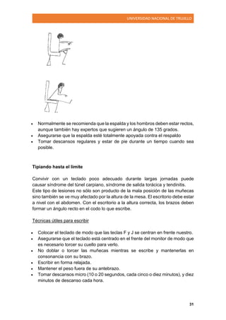 UNIVERSIDAD NACIONAL DE TRUJILLO
31
 Normalmente se recomienda que la espalda y los hombros deben estar rectos,
aunque también hay expertos que sugieren un ángulo de 135 grados.
 Asegurarse que la espalda esté totalmente apoyada contra el respaldo
 Tomar descansos regulares y estar de pie durante un tiempo cuando sea
posible.
Tipiando hasta el límite
Convivir con un teclado poco adecuado durante largas jornadas puede
causar síndrome del túnel carpiano, síndrome de salida torácica y tendinitis.
Este tipo de lesiones no sólo son producto de la mala posición de las muñecas
sino también se ve muy afectado por la altura de la mesa. El escritorio debe estar
a nivel con el abdomen. Con el escritorio a la altura correcta, los brazos deben
formar un ángulo recto en el codo lo que escribe.
Técnicas útiles para escribir
 Colocar el teclado de modo que las teclas F y J se centran en frente nuestro.
 Asegurarse que el teclado está centrado en el frente del monitor de modo que
es necesario torcer su cuello para verlo.
 No doblar o torcer las muñecas mientras se escribe y mantenerlas en
consonancia con su brazo.
 Escribir en forma relajada.
 Mantener el peso fuera de su antebrazo.
 Tomar descansos micro (10 o 20 segundos, cada cinco o diez minutos), y diez
minutos de descanso cada hora.
 