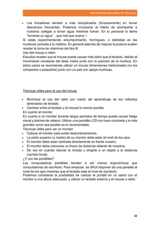 UNIVERSIDAD NACIONAL DE TRUJILLO
32
 Los fumadores tienden a más disciplinados (forzosamente) en tomar
descansos frecuentes. Podemos incorporar el hábito de acompañar a
nuestros colegas a tomar agua mientras fuman. En lo personal lo llamo
“fumarse un agua”…que mal que suena: 
Si estás experimentando entumecimiento, hormigueo, o debilidad en las
muñecas consulta a tu médico. En general además de mejorar la postura suelen
recetar la toma de vitaminas del tipo B.
Uso del mouse o ratón
Estudios revelan que el mouse puede causar más daño que el teclado, debido al
movimiento constante del dedo índice junto con la posición de la muñeca. En
estos casos se recomienda utilizar un mouse dimensiones tradicionales (no los
compactos o pequeños) junto con un pad con apoya muñecas.
Técnicas útiles para el uso del mouse
 Minimizar el uso del ratón por medio del aprendizaje de los métodos
abreviados de teclado.
 Cambiar entre el teclado y el mouse lo menos posible.
En cuanto al monitor
En cuanto a un monitor durante largos períodos de tiempo puede causar fatiga
visual y dolores de cabeza. Utilizar una pantalla LCD con buen contraste y lo más
grandes como sea posible es lo recomendado.
Técnicas útiles para ver un monitor
 Colocar el monitor para evitar deslumbramientos.
 La parte superior (o medio) de su monitor debe estar al nivel de los ojos.
 El monitor debe estar centrada directamente en frente nuestro.
 El monitor debe colocarse un brazo de distancia delante de nosotros.
 De vez en cuando desviar la mirada y dirigirla a un objeto a la distancia
(cambio focal).
¿Y con las portátiles?
Las computadoras portátiles tienden a ser menos ergonómicas que
computadoras de escritorio. Para empezar, es difícil disponer de una pantalla al
nivel de los ojos mientras que el teclado está al nivel de escritorio.
Podemos considerar la posibilidad de colocar el portátil en un stand con el
monitor a una altura adecuada, y utilizar un teclado externo y el mouse o ratón.
 