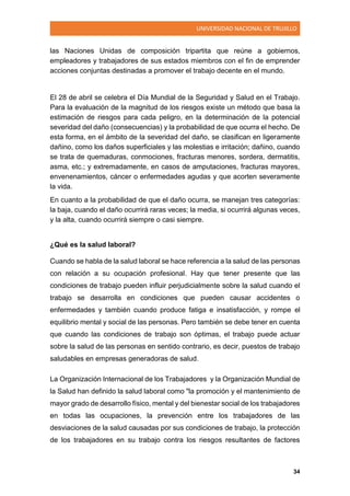 UNIVERSIDAD NACIONAL DE TRUJILLO
34
las Naciones Unidas de composición tripartita que reúne a gobiernos,
empleadores y trabajadores de sus estados miembros con el fin de emprender
acciones conjuntas destinadas a promover el trabajo decente en el mundo.
El 28 de abril se celebra el Día Mundial de la Seguridad y Salud en el Trabajo.
Para la evaluación de la magnitud de los riesgos existe un método que basa la
estimación de riesgos para cada peligro, en la determinación de la potencial
severidad del daño (consecuencias) y la probabilidad de que ocurra el hecho. De
esta forma, en el ámbito de la severidad del daño, se clasifican en ligeramente
dañino, como los daños superficiales y las molestias e irritación; dañino, cuando
se trata de quemaduras, conmociones, fracturas menores, sordera, dermatitis,
asma, etc.; y extremadamente, en casos de amputaciones, fracturas mayores,
envenenamientos, cáncer o enfermedades agudas y que acorten severamente
la vida.
En cuanto a la probabilidad de que el daño ocurra, se manejan tres categorías:
la baja, cuando el daño ocurrirá raras veces; la media, si ocurrirá algunas veces,
y la alta, cuando ocurrirá siempre o casi siempre.
¿Qué es la salud laboral?
Cuando se habla de la salud laboral se hace referencia a la salud de las personas
con relación a su ocupación profesional. Hay que tener presente que las
condiciones de trabajo pueden influir perjudicialmente sobre la salud cuando el
trabajo se desarrolla en condiciones que pueden causar accidentes o
enfermedades y también cuando produce fatiga e insatisfacción, y rompe el
equilibrio mental y social de las personas. Pero también se debe tener en cuenta
que cuando las condiciones de trabajo son óptimas, el trabajo puede actuar
sobre la salud de las personas en sentido contrario, es decir, puestos de trabajo
saludables en empresas generadoras de salud.
La Organización Internacional de los Trabajadores y la Organización Mundial de
la Salud han definido la salud laboral como "la promoción y el mantenimiento de
mayor grado de desarrollo físico, mental y del bienestar social de los trabajadores
en todas las ocupaciones, la prevención entre los trabajadores de las
desviaciones de la salud causadas por sus condiciones de trabajo, la protección
de los trabajadores en su trabajo contra los riesgos resultantes de factores
 