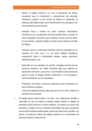 UNIVERSIDAD NACIONAL DE TRUJILLO
36
• Salario: el salario permite a su vez la adquisición de bienes
necesarios para la mantención y mejoramiento del bienestar
individual y grupal; en las formas de trabajo no asalariado, el
producto del trabajo puede servir directamente una necesidad o ser
intercambiado por otros bienes.
• Actividad física y mental: los seres humanos necesitamos
mantenernos en un adecuado nivel de actividad física y mental, en
forma integrada y armónica, para mantener nuestro nivel de salud;
en ese sentido, cualquier trabajo es mejor para la salud que la falta
de trabajo.
• Contacto social: un adecuado bienestar social es imposible sin un
contacto con otros, que a su vez tiene múltiples beneficios:
cooperación frente a necesidades básicas, apoyo emocional,
desarrollo afectivo, etc.
• Desarrollo de una actividad con sentido: el trabajo permite que las
personas podamos “ser útiles” haciendo algo que estamos en
condiciones de hacer y que sirve a una finalidad social; desde ese
punto de vista, el trabajo permite “pertenecer” a la comunidad y
sentirse satisfecho con sus resultados.
• Producción de bienes y servicios necesarios para el bienestar de
otros individuos y grupos:
Todos los trabajos producen algo para otros, por lo tanto, mejoran el
bienestar de los demás.
 El trabajo puede causar daño a la salud. Las condiciones sociales y
materiales en que se realiza el trabajo pueden afectar el estado de
bienestar de las personas en forma negativa. Los daños a la salud más
evidentes y visibles son los accidentes del trabajo. De igual importancia
son las enfermedades profesionales, aunque se sepa menos de ellas. Los
daños a la salud por efecto del trabajo resultan de la combinación de
diversos factores y mecanismos.
 