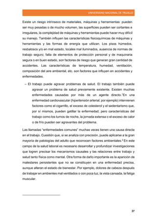 UNIVERSIDAD NACIONAL DE TRUJILLO
37
Existe un riesgo intrínseco de materiales, máquinas y herramientas: pueden
ser muy pesadas o de mucho volumen, las superficies pueden ser cortantes e
irregulares, la complejidad de máquinas y herramientas puede hacer muy difícil
su manejo. También influyen las características fisicoquímicas de máquinas y
herramientas y las formas de energía que utilizan. Los pisos húmedos,
resbalosos y/o en mal estado, locales mal iluminados, ausencia de normas de
trabajo seguro; falta de elementos de protección personal y de maquinaria
segura o en buen estado, son factores de riesgo que generan gran cantidad de
accidentes. Las características de temperatura, humedad, ventilación,
composición del aire ambiental, etc. son factores que influyen en accidentes y
enfermedades.
– El trabajo puede agravar problemas de salud. El trabajo también puede
agravar un problema de salud previamente existente. Existen muchas
enfermedades causadas por más de un agente directo.1En una
enfermedad cardiovascular (hipertensión arterial, por ejemplo) intervienen
factores como el cigarrillo, el exceso de colesterol y el sedentarismo que,
por sí mismos, pueden gatillar la enfermedad, pero características del
trabajo como los turnos de noche, la jornada extensa o el exceso de calor
o de frío pueden ser agravantes del problema.
Las llamadas “enfermedades comunes” muchas veces tienen una causa directa
en el trabajo. Cuestión que, si se analiza con precisión, puede aplicarse a la gran
mayoría de patologías del adulto que reconocen factores ambientales.2 En este
campo de la salud laboral es necesario desarrollar y profundizar investigaciones
que logren precisar los mecanismos causales y las relaciones entre trabajo y
salud tanto física como mental. Otra forma de daño importante es la aparición de
malestares persistentes que no se constituyen en una enfermedad precisa,
aunque alteran el estado de bienestar. Por ejemplo, dolores de cabeza después
de trabajar en ambientes mal ventilados o con poca luz, la vista cansada, la fatiga
muscular.
 