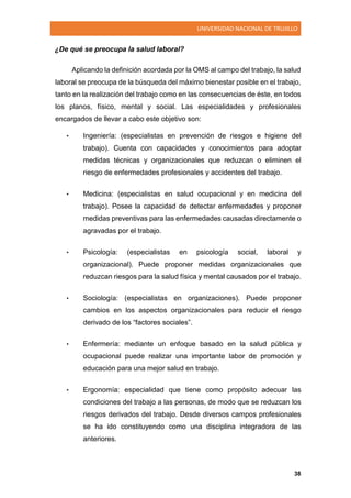 UNIVERSIDAD NACIONAL DE TRUJILLO
38
¿De qué se preocupa la salud laboral?
Aplicando la definición acordada por la OMS al campo del trabajo, la salud
laboral se preocupa de la búsqueda del máximo bienestar posible en el trabajo,
tanto en la realización del trabajo como en las consecuencias de éste, en todos
los planos, físico, mental y social. Las especialidades y profesionales
encargados de llevar a cabo este objetivo son:
• Ingeniería: (especialistas en prevención de riesgos e higiene del
trabajo). Cuenta con capacidades y conocimientos para adoptar
medidas técnicas y organizacionales que reduzcan o eliminen el
riesgo de enfermedades profesionales y accidentes del trabajo.
• Medicina: (especialistas en salud ocupacional y en medicina del
trabajo). Posee la capacidad de detectar enfermedades y proponer
medidas preventivas para las enfermedades causadas directamente o
agravadas por el trabajo.
• Psicología: (especialistas en psicología social, laboral y
organizacional). Puede proponer medidas organizacionales que
reduzcan riesgos para la salud física y mental causados por el trabajo.
• Sociología: (especialistas en organizaciones). Puede proponer
cambios en los aspectos organizacionales para reducir el riesgo
derivado de los “factores sociales”.
• Enfermería: mediante un enfoque basado en la salud pública y
ocupacional puede realizar una importante labor de promoción y
educación para una mejor salud en trabajo.
• Ergonomía: especialidad que tiene como propósito adecuar las
condiciones del trabajo a las personas, de modo que se reduzcan los
riesgos derivados del trabajo. Desde diversos campos profesionales
se ha ido constituyendo como una disciplina integradora de las
anteriores.
 