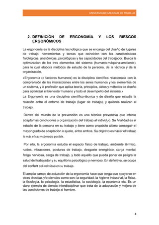 UNIVERSIDAD NACIONAL DE TRUJILLO
4
2. DEFINICIÓN DE ERGONOMÍA Y LOS RIESGOS
ERGONÓMICOS
La ergonomía es la disciplina tecnológica que se encarga del diseño de lugares
de trabajo, herramientas y tareas que coinciden con las características
fisiológicas, anatómicas, psicológicas y las capacidades del trabajador. Busca la
optimización de los tres elementos del sistema (humano-máquina-ambiente),
para lo cual elabora métodos de estudio de la persona, de la técnica y de la
organización.
«Ergonomía (o factores humanos) es la disciplina científica relacionada con la
comprensión de las interacciones entre los seres humanos y los elementos de
un sistema, y la profesión que aplica teoría, principios, datos y métodos de diseño
para optimizar el bienestar humano y todo el desempeño del sistema.»
La Ergonomía es una disciplina científico-técnica y de diseño que estudia la
relación entre el entorno de trabajo (lugar de trabajo), y quienes realizan el
trabajo.
Dentro del mundo de la prevención es una técnica preventiva que intenta
adaptar las condiciones y organización del trabajo al individuo. Su finalidad es el
estudio de la persona en su trabajo y tiene como propósito último conseguir el
mayor grado de adaptación o ajuste, entre ambos. Su objetivo es hacer el trabajo
lo más eficaz y cómodo posible.
Por ello, la ergonomía estudia el espacio físico de trabajo, ambiente térmico,
ruidos, vibraciones, posturas de trabajo, desgaste energético, carga mental,
fatiga nerviosa, carga de trabajo, y todo aquello que pueda poner en peligro la
salud del trabajador y su equilibrio psicológico y nervioso. En definitiva, se ocupa
del confort del individuo en su trabajo.
El amplio campo de actuación de la ergonomía hace que tenga que apoyarse en
otras técnicas y/o ciencias como son: la seguridad, la higiene industrial, la física,
la fisiología, la psicología, la estadística, la sociología, la economía etc. Es un
claro ejemplo de ciencia interdisciplinar que trata de la adaptación y mejora de
las condiciones de trabajo al hombre.
 