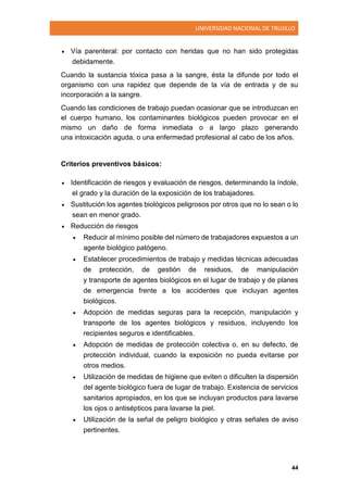 UNIVERSIDAD NACIONAL DE TRUJILLO
44
 Vía parenteral: por contacto con heridas que no han sido protegidas
debidamente.
Cuando la sustancia tóxica pasa a la sangre, ésta la difunde por todo el
organismo con una rapidez que depende de la vía de entrada y de su
incorporación a la sangre.
Cuando las condiciones de trabajo puedan ocasionar que se introduzcan en
el cuerpo humano, los contaminantes biológicos pueden provocar en el
mismo un daño de forma inmediata o a largo plazo generando
una intoxicación aguda, o una enfermedad profesional al cabo de los años.
Criterios preventivos básicos:
 Identificación de riesgos y evaluación de riesgos, determinando la índole,
el grado y la duración de la exposición de los trabajadores.
 Sustitución los agentes biológicos peligrosos por otros que no lo sean o lo
sean en menor grado.
 Reducción de riesgos
 Reducir al mínimo posible del número de trabajadores expuestos a un
agente biológico patógeno.
 Establecer procedimientos de trabajo y medidas técnicas adecuadas
de protección, de gestión de residuos, de manipulación
y transporte de agentes biológicos en el lugar de trabajo y de planes
de emergencia frente a los accidentes que incluyan agentes
biológicos.
 Adopción de medidas seguras para la recepción, manipulación y
transporte de los agentes biológicos y residuos, incluyendo los
recipientes seguros e identificables.
 Adopción de medidas de protección colectiva o, en su defecto, de
protección individual, cuando la exposición no pueda evitarse por
otros medios.
 Utilización de medidas de higiene que eviten o dificulten la dispersión
del agente biológico fuera de lugar de trabajo. Existencia de servicios
sanitarios apropiados, en los que se incluyan productos para lavarse
los ojos o antisépticos para lavarse la piel.
 Utilización de la señal de peligro biológico y otras señales de aviso
pertinentes.
 