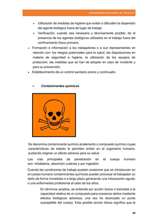 UNIVERSIDAD NACIONAL DE TRUJILLO
45
 Utilización de medidas de higiene que eviten o dificulten la dispersión
del agente biológico fuera de lugar de trabajo
 Verificación, cuando sea necesaria y técnicamente posible, de la
presencia de los agentes biológicos utilizados en el trabajo fuera del
confinamiento físico primario.
 Formación e información a los trabajadores o a sus representantes en
relación con: los riesgos potenciales para la salud, las disposiciones en
materia de seguridad e higiene, la utilización de los equipos de
protección, las medidas que se han de adoptar en caso de incidente y
para su prevención.
 Establecimiento de un control sanitario previo y continuado.
 Contaminantes químicos
Se denomina contaminante químico al elemento o compuesto químico cuyas
características de estado le permiten entrar en el organismo humano,
pudiendo originar un efecto adverso para su salud.
Las vías principales de penetración en el cuerpo humano
son: inhalatoria, absorción cutánea y por ingestión.
Cuando las condiciones de trabajo puedan ocasionar que se introduzcan en
el cuerpo humano contaminantes químicos pueden provocar al trabajador un
daño de forma inmediata o a largo plazo generando una intoxicación aguda,
o una enfermedad profesional al cabo de los años.
En términos amplios, se entiende por acción tóxica o toxicidad a la
capacidad relativa de un compuesto para ocasionar daños mediante
efectos biológicos adversos, una vez ha alcanzado un punto
susceptible del cuerpo. Esta posible acción tóxica significa que la
 