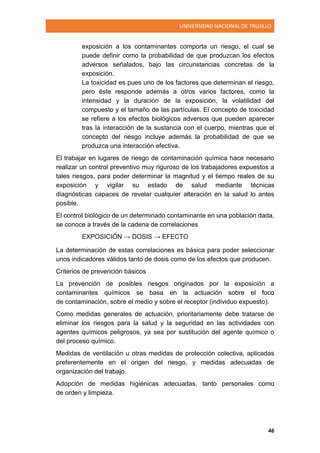 UNIVERSIDAD NACIONAL DE TRUJILLO
46
exposición a los contaminantes comporta un riesgo, el cual se
puede definir como la probabilidad de que produzcan los efectos
adversos señalados, bajo las circunstancias concretas de la
exposición.
La toxicidad es pues uno de los factores que determinan el riesgo,
pero éste responde además a otros varios factores, como la
intensidad y la duración de la exposición, la volatilidad del
compuesto y el tamaño de las partículas. El concepto de toxicidad
se refiere a los efectos biológicos adversos que pueden aparecer
tras la interacción de la sustancia con el cuerpo, mientras que el
concepto del riesgo incluye además la probabilidad de que se
produzca una interacción efectiva.
El trabajar en lugares de riesgo de contaminación química hace necesario
realizar un control preventivo muy riguroso de los trabajadores expuestos a
tales riesgos, para poder determinar la magnitud y el tiempo reales de su
exposición y vigilar su estado de salud mediante técnicas
diagnósticas capaces de revelar cualquier alteración en la salud lo antes
posible.
El control biológico de un determinado contaminante en una población dada,
se conoce a través de la cadena de correlaciones
EXPOSICIÓN → DOSIS → EFECTO
La determinación de estas correlaciones es básica para poder seleccionar
unos indicadores válidos tanto de dosis como de los efectos que producen.
Criterios de prevención básicos
La prevención de posibles riesgos originados por la exposición a
contaminantes químicos se basa en la actuación sobre el foco
de contaminación, sobre el medio y sobre el receptor (individuo expuesto).
Como medidas generales de actuación, prioritariamente debe tratarse de
eliminar los riesgos para la salud y la seguridad en las actividades con
agentes químicos peligrosos, ya sea por sustitución del agente químico o
del proceso químico.
Medidas de ventilación u otras medidas de protección colectiva, aplicadas
preferentemente en el origen del riesgo, y medidas adecuadas de
organización del trabajo.
Adopción de medidas higiénicas adecuadas, tanto personales como
de orden y limpieza.
 