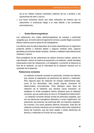 UNIVERSIDAD NACIONAL DE TRUJILLO
48
de la luz. Deben evitarse contrastes violentos de luz y sombra, y las
oposiciones de claro y oscuro.
 Los focos luminosos tienen que estar colocados de manera que no
deslumbren ni produzcan fatiga a la vista debido a las constantes
acomodaciones.
 Ondas Electromagnéticas
Las radiaciones son ondas electromagnéticas de energía o partículas
cargadas que, al incidir sobre el organismo humano, pueden llegar a producir
efectos dañinos para la salud de los trabajadores.
Los efectos para la salud dependen de la dosis absorbida por el organismo
pudiendo afectar a distintos tejidos y órganos (médula ósea, órganos
genitales) provocando desde náuseas, vómitos o cefaleas hasta alteraciones
cutáneas y cáncer.
Para protegerse de las radiaciones se utilizan diversos medios, siendo los
más eficaces: reducir al máximo la exposición a la radiación, añadir blindajes
interpuestos entre las radiaciones y el trabajador y aumentar la distancia al
foco de la radiación, ya que la intensidad de la radiación decrece con el
cuadrado de la distancia.
Radiaciones ionizantes
La radiación ionizante consiste en partículas, incluidos los fotones,
que causan la separación de electrones de átomos y moléculas.
Pero algunos tipos de radiación de energía relativamente baja,
como la luz ultravioleta, sólo puede originar ionización en
determinadas circunstancias. Para distinguir estos tipos de
radiación de la radiación que siempre causa ionización, se
establece un límite energético inferior arbitrario para la radiación
ionizante, que se suele situar en torno a 10 kiloelectronvoltios (keV).
. La radiación ionizante directa consta de partículas cargadas, que
son los electrones energéticos (llamados a veces negatrones), los
positrones, los protones, las partículas alfa, los mesones cargados,
los muones y los iones pesados (átomos ionizados). Este tipo de
radiación ionizante interactúa con la materia sobre todo mediante la
fuerza de Coulomb, que les hace repeler o atraer electrones de
átomos y moléculas en función de sus cargas.
 