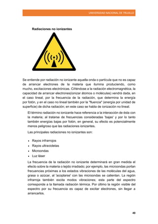 UNIVERSIDAD NACIONAL DE TRUJILLO
49
Radiaciones no ionizantes
Se entiende por radiación no ionizante aquella onda o partícula que no es capaz
de arrancar electrones de la materia que ilumina produciendo, como
mucho, excitaciones electrónicas. Ciñéndose a la radiación electromagnética, la
capacidad de arrancar electrones(ionizar átomos o moléculas) vendrá dada, en
el caso lineal, por la frecuencia de la radiación, que determina la energía
por fotón, y en el caso no lineal también por la "fluencia" (energía por unidad de
superficie) de dicha radiación; en este caso se habla de ionización no lineal.
El término radiación no ionizante hace referencia a la interacción de ésta con
la materia; al tratarse de frecuencias consideradas 'bajas' y por lo tanto
también energías bajas por fotón, en general, su efecto es potencialmente
menos peligroso que las radiaciones ionizantes.
Las principales radiaciones no ionizantes son:
 Rayos infrarrojos
 Rayos ultravioletas
 Microondas
 Luz láser
La frecuencia de la radiación no ionizante determinará en gran medida el
efecto sobre la materia o tejido irradiado; por ejemplo, las microondas portan
frecuencias próximas a los estados vibraciones de las moléculas del agua,
grasa o azúcar, al 'acoplarse' con las microondas se calientan. La región
infrarroja también excita modos vibraciones; esta parte del espectro
corresponde a la llamada radiación térmica. Por último la región visible del
espectro por su frecuencia es capaz de excitar electrones, sin llegar a
arrancarlos.
 
