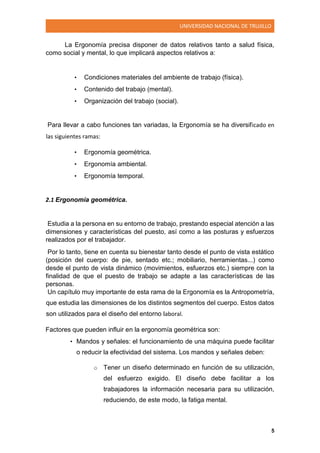 UNIVERSIDAD NACIONAL DE TRUJILLO
5
La Ergonomía precisa disponer de datos relativos tanto a salud física,
como social y mental, lo que implicará aspectos relativos a:
• Condiciones materiales del ambiente de trabajo (física).
• Contenido del trabajo (mental).
• Organización del trabajo (social).
Para llevar a cabo funciones tan variadas, la Ergonomía se ha diversificado en
las siguientes ramas:
• Ergonomía geométrica.
• Ergonomía ambiental.
• Ergonomía temporal.
2.1 Ergonomía geométrica.
Estudia a la persona en su entorno de trabajo, prestando especial atención a las
dimensiones y características del puesto, así como a las posturas y esfuerzos
realizados por el trabajador.
Por lo tanto, tiene en cuenta su bienestar tanto desde el punto de vista estático
(posición del cuerpo: de pie, sentado etc.; mobiliario, herramientas...) como
desde el punto de vista dinámico (movimientos, esfuerzos etc.) siempre con la
finalidad de que el puesto de trabajo se adapte a las características de las
personas.
Un capítulo muy importante de esta rama de la Ergonomía es la Antropometría,
que estudia las dimensiones de los distintos segmentos del cuerpo. Estos datos
son utilizados para el diseño del entorno laboral.
Factores que pueden influir en la ergonomía geométrica son:
• Mandos y señales: el funcionamiento de una máquina puede facilitar
o reducir la efectividad del sistema. Los mandos y señales deben:
o Tener un diseño determinado en función de su utilización,
del esfuerzo exigido. El diseño debe facilitar a los
trabajadores la información necesaria para su utilización,
reduciendo, de este modo, la fatiga mental.
 