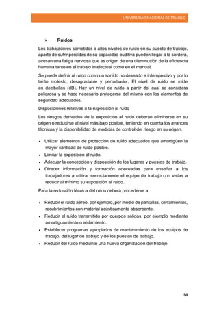 UNIVERSIDAD NACIONAL DE TRUJILLO
50
 Ruidos
Los trabajadores sometidos a altos niveles de ruido en su puesto de trabajo,
aparte de sufrir pérdidas de su capacidad auditiva pueden llegar a la sordera,
acusan una fatiga nerviosa que es origen de una disminución de la eficiencia
humana tanto en el trabajo intelectual como en el manual.
Se puede definir al ruido como un sonido no deseado e intempestivo y por lo
tanto molesto, desagradable y perturbador. El nivel de ruido se mide
en decibelios (dB). Hay un nivel de ruido a partir del cual se considera
peligrosa y se hace necesario protegerse del mismo con los elementos de
seguridad adecuados.
Disposiciones relativas a la exposición al ruido
Los riesgos derivados de la exposición al ruido deberán eliminarse en su
origen o reducirse al nivel más bajo posible, teniendo en cuenta los avances
técnicos y la disponibilidad de medidas de control del riesgo en su origen.
 Utilizar elementos de protección de ruido adecuados que amortigüen la
mayor cantidad de ruido posible.
 Limitar la exposición al ruido.
 Adecuar la concepción y disposición de los lugares y puestos de trabajo.
 Ofrecer información y formación adecuadas para enseñar a los
trabajadores a utilizar correctamente el equipo de trabajo con vistas a
reducir al mínimo su exposición al ruido.
Para la reducción técnica del ruido deberá procederse a:
 Reducir el ruido aéreo, por ejemplo, por medio de pantallas, cerramientos,
recubrimientos con material acústicamente absorbente.
 Reducir el ruido transmitido por cuerpos sólidos, por ejemplo mediante
amortiguamiento o aislamiento.
 Establecer programas apropiados de mantenimiento de los equipos de
trabajo, del lugar de trabajo y de los puestos de trabajo.
 Reducir del ruido mediante una nueva organización del trabajo.
 