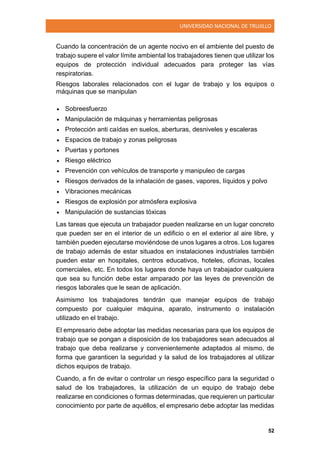 UNIVERSIDAD NACIONAL DE TRUJILLO
52
Cuando la concentración de un agente nocivo en el ambiente del puesto de
trabajo supere el valor límite ambiental los trabajadores tienen que utilizar los
equipos de protección individual adecuados para proteger las vías
respiratorias.
Riesgos laborales relacionados con el lugar de trabajo y los equipos o
máquinas que se manipulan
 Sobreesfuerzo
 Manipulación de máquinas y herramientas peligrosas
 Protección anti caídas en suelos, aberturas, desniveles y escaleras
 Espacios de trabajo y zonas peligrosas
 Puertas y portones
 Riesgo eléctrico
 Prevención con vehículos de transporte y manipuleo de cargas
 Riesgos derivados de la inhalación de gases, vapores, líquidos y polvo
 Vibraciones mecánicas
 Riesgos de explosión por atmósfera explosiva
 Manipulación de sustancias tóxicas
Las tareas que ejecuta un trabajador pueden realizarse en un lugar concreto
que pueden ser en el interior de un edificio o en el exterior al aire libre, y
también pueden ejecutarse moviéndose de unos lugares a otros. Los lugares
de trabajo además de estar situados en instalaciones industriales también
pueden estar en hospitales, centros educativos, hoteles, oficinas, locales
comerciales, etc. En todos los lugares donde haya un trabajador cualquiera
que sea su función debe estar amparado por las leyes de prevención de
riesgos laborales que le sean de aplicación.
Asimismo los trabajadores tendrán que manejar equipos de trabajo
compuesto por cualquier máquina, aparato, instrumento o instalación
utilizado en el trabajo.
El empresario debe adoptar las medidas necesarias para que los equipos de
trabajo que se pongan a disposición de los trabajadores sean adecuados al
trabajo que deba realizarse y convenientemente adaptados al mismo, de
forma que garanticen la seguridad y la salud de los trabajadores al utilizar
dichos equipos de trabajo.
Cuando, a fin de evitar o controlar un riesgo específico para la seguridad o
salud de los trabajadores, la utilización de un equipo de trabajo debe
realizarse en condiciones o formas determinadas, que requieren un particular
conocimiento por parte de aquéllos, el empresario debe adoptar las medidas
 