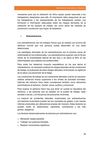UNIVERSIDAD NACIONAL DE TRUJILLO
53
necesarias para que la utilización de dicho equipo quede reservada a los
trabajadores designados para ello. El empresario debe asegurarse de que
los trabajadores y los representantes de los trabajadores reciban una
formación e información adecuadas sobre los riesgos derivados de la
utilización de los equipos de trabajo, así como sobre las medidas de
prevención y protección que hayan de adoptarse.
 Sobreesfuerzos
Los sobreesfuerzos son los trabajos físicos que se realizan por encima del
esfuerzo normal que una persona pueda desarrollar en una tarea
determinada.
Las patologías derivadas de los sobreesfuerzos son la primera causa de
enfermedad en los profesionales. Los sobreesfuerzos suponen casi el 30 por
ciento de la siniestralidad laboral de tipo leve y se eleva al 85% en las
enfermedades que padecen los profesionales.
Para evitar los trastornos musculo esqueléticos en los que deriva el
sobreesfuerzo, es necesario analizar los riesgos laborales de las condiciones
de trabajo, la evaluación de estos riesgos laborales, la formación, la vigilancia
de la salud y la prevención de la fatiga.
Las condiciones de trabajo se ven seriamente alteradas cuando se requieren
realizar esfuerzos físicos superiores a los límites de actividad normales.
Además del esfuerzo físico debe considerarse también como elementos
perturbadores el esfuerzo, mental, visual, auditivo y emocional.
Para evaluar el esfuerzo físico hay que tener en cuenta la naturaleza del
esfuerzo, y las posturas que se adoptan en el puesto de trabajo, estar
sentado o de pie, y la frecuencia de posiciones incómoda.
La mayoría de accidentes laborales ocasionados por sobreesfuerzos
son lesiones musculares pueden ser por causadas por golpes, o por causas
internas producidas por alteraciones propias del músculo. Estas lesiones se
pueden dividir en distensiones, calambres, contracturas y las más
graves, desgarros.
Los factores desencadenantes de lesiones por sobreesfuerzo son:
 Manipular cargas pesadas.
 Trabajar con posturas forzadas.
 Realizar movimientos repetitivos.
 