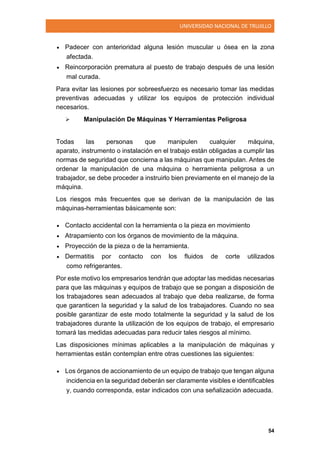 UNIVERSIDAD NACIONAL DE TRUJILLO
54
 Padecer con anterioridad alguna lesión muscular u ósea en la zona
afectada.
 Reincorporación prematura al puesto de trabajo después de una lesión
mal curada.
Para evitar las lesiones por sobreesfuerzo es necesario tomar las medidas
preventivas adecuadas y utilizar los equipos de protección individual
necesarios.
 Manipulación De Máquinas Y Herramientas Peligrosa
Todas las personas que manipulen cualquier máquina,
aparato, instrumento o instalación en el trabajo están obligadas a cumplir las
normas de seguridad que concierna a las máquinas que manipulan. Antes de
ordenar la manipulación de una máquina o herramienta peligrosa a un
trabajador, se debe proceder a instruirlo bien previamente en el manejo de la
máquina.
Los riesgos más frecuentes que se derivan de la manipulación de las
máquinas-herramientas básicamente son:
 Contacto accidental con la herramienta o la pieza en movimiento
 Atrapamiento con los órganos de movimiento de la máquina.
 Proyección de la pieza o de la herramienta.
 Dermatitis por contacto con los fluidos de corte utilizados
como refrigerantes.
Por este motivo los empresarios tendrán que adoptar las medidas necesarias
para que las máquinas y equipos de trabajo que se pongan a disposición de
los trabajadores sean adecuados al trabajo que deba realizarse, de forma
que garanticen la seguridad y la salud de los trabajadores. Cuando no sea
posible garantizar de este modo totalmente la seguridad y la salud de los
trabajadores durante la utilización de los equipos de trabajo, el empresario
tomará las medidas adecuadas para reducir tales riesgos al mínimo.
Las disposiciones mínimas aplicables a la manipulación de máquinas y
herramientas están contemplan entre otras cuestiones las siguientes:
 Los órganos de accionamiento de un equipo de trabajo que tengan alguna
incidencia en la seguridad deberán ser claramente visibles e identificables
y, cuando corresponda, estar indicados con una señalización adecuada.
 