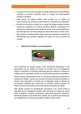 UNIVERSIDAD NACIONAL DE TRUJILLO
55
 La puesta en marcha de un equipo de trabajo solamente se podrá efectuar
mediante una acción voluntaria sobre un órgano de accionamiento
previsto a tal efecto.
 Cada equipo de trabajo deberá estar provisto de un órgano de
accionamiento que permita su parada total en condiciones de seguridad.
 Cuando los elementos móviles de un equipo de trabajo puedan entrañar
riesgos de accidente por contacto mecánico deberán ir equipados con
resguardos o dispositivos que impidan el acceso a las zonas peligrosas o
que detengan las maniobras peligrosas antes del acceso a dichas zonas.
 Todo equipo de trabajo deberá estar provisto de dispositivos claramente
identificables que permitan separarlo de cada una de sus fuentes de
energía.
 Espacios de trabajo y zonas peligrosas
Las condiciones de trabajo pueden verse seriamente perturbadas si las
dimensiones de los locales de trabajo no permiten que los trabajadores
tengan la superficie y el volumen adecuado para que realicen su trabajo sin
riesgos para su seguridad y salud y en condiciones ergonómicas aceptables.
Deben preverse separaciones entre los elementos materiales existentes en
el puesto de trabajo. Cuando, por razones inherentes al puesto de trabajo, el
espacio libre disponible no permita que el trabajador tenga la libertad de
movimientos necesaria para desarrollar su actividad, deberá disponer de
espacio adicional suficiente en las proximidades del puesto de trabajo.
Sólo podrán acceder los trabajadores autorizados a las zonas donde la
seguridad de los trabajadores pueda verse afectada por riesgos de caída,
caída de objetos y contacto o exposición a elementos agresivos. Asimismo,
deberá disponerse, en la medida de lo posible, de un sistema que impida que
los trabajadores no autorizados puedan acceder a dichas zonas.
 