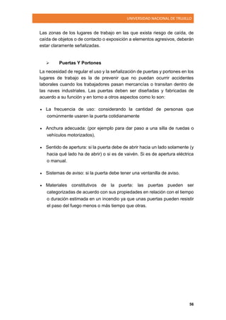 UNIVERSIDAD NACIONAL DE TRUJILLO
56
Las zonas de los lugares de trabajo en las que exista riesgo de caída, de
caída de objetos o de contacto o exposición a elementos agresivos, deberán
estar claramente señalizadas.
 Puertas Y Portones
La necesidad de regular el uso y la señalización de puertas y portones en los
lugares de trabajo es la de prevenir que no puedan ocurrir accidentes
laborales cuando los trabajadores pasan mercancías o transitan dentro de
las naves industriales. Las puertas deben ser diseñadas y fabricadas de
acuerdo a su función y en torno a otros aspectos como lo son:
 La frecuencia de uso: considerando la cantidad de personas que
comúnmente usaren la puerta cotidianamente
 Anchura adecuada: (por ejemplo para dar paso a una silla de ruedas o
vehículos motorizados),
 Sentido de apertura: si la puerta debe de abrir hacia un lado solamente (y
hacia qué lado ha de abrir) o si es de vaivén. Si es de apertura eléctrica
o manual.
 Sistemas de aviso: si la puerta debe tener una ventanilla de aviso.
 Materiales constitutivos de la puerta: las puertas pueden ser
categorizadas de acuerdo con sus propiedades en relación con el tiempo
o duración estimada en un incendio ya que unas puertas pueden resistir
el paso del fuego menos o más tiempo que otras.
 