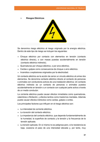 UNIVERSIDAD NACIONAL DE TRUJILLO
57
 Riesgos Eléctricos
Se denomina riesgo eléctrico al riesgo originado por la energía eléctrica.
Dentro de este tipo de riesgo se incluyen los siguientes:
 Choque eléctrico por contacto con elementos en tensión (contacto
eléctrico directo), o con masas puestas accidentalmente en tensión
(contacto eléctrico indirecto).
 Quemaduras por choque eléctrico, o por arco eléctrico.
 Caídas o golpes como consecuencia de choque o arco eléctrico.
 Incendios o explosiones originados por la electricidad.
Un contacto eléctrico es la acción de cerrar un circuito eléctrico al unirse dos
elementos. Se denomina contacto eléctrico directo al contacto de personas
o animales con conductores activos de una instalación eléctrica. Un contacto
eléctrico indirecto es un contacto de personas o animales puestos
accidentalmente en tensión o un contacto con cualquier parte activa a través
de un medio conductor.
La corriente eléctrica puede causar efectos inmediatos como quemaduras,
calambres o fibrilación, y efectos tardíos como trastornos mentales. Además
puede causar efectos indirectos como caídas, golpes o cortes.
Los principales factores que influyen en el riesgo eléctrico son:
 La intensidad de corriente eléctrica.
 La duración del contacto eléctrico.
 La impedancia del contacto eléctrico, que depende fundamentalmente de
la humedad, la superficie de contacto y la tensión y la frecuencia de la
tensión aplicada.
 La tensión aplicada. En sí misma no es peligrosa pero, si la resistencia es
baja, ocasiona el paso de una intensidad elevada y, por tanto, muy
 