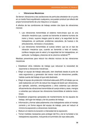 UNIVERSIDAD NACIONAL DE TRUJILLO
59
 Vibraciones Mecánicas
Se llaman vibraciones a las oscilaciones de partículas alrededor de un punto
en un medio físico equilibrado cualquiera y se pueden producir por efecto del
propio funcionamiento de una máquina o un equipo.
A efectos de las condiciones de trabajo existen dos tipos de vibraciones
nocivas:
1. Las vibraciones transmitidas al sistema mano-brazo que es una
vibración mecánica que, cuando se transmite al sistema humano de
mano y brazo, supone riesgos para la salud y la seguridad de los
trabajadores, en particular, problemas vasculares, de huesos o de
articulaciones, nerviosos o musculares.
2. Las vibraciones transmitidas al cuerpo entero: que es un tipo de
vibración mecánica que, cuando se transmite a todo el cuerpo,
conlleva riesgos para la salud y la seguridad de los trabajadores, en
particular, lumbalgias y lesiones de la columna vertebral.[48]
Medidas preventivas para reducir los efectos nocivos de las vibraciones
mecánicas
 Establecer otros métodos de trabajo que reduzcan la necesidad de
exponerse a vibraciones mecánicas.
 Elegir un equipo de trabajo adecuado, bien diseñado desde el punto de
vista ergonómico y generador del menor nivel de vibraciones posible,
habida cuenta del trabajo al que está destinado.
 Elegir el equipo de protección individual adecuado (EPI) al trabajo que se
esté realizando con el fin de reducir los riesgos de lesión por vibraciones,
por ejemplo, asientos, amortiguadores u otros sistemas que atenúen
eficazmente las vibraciones transmitidas al cuerpo entero y asas, mangos
o cubiertas que reduzcan las vibraciones transmitidas al sistema mano-
brazo.
 Establecer programas apropiados de mantenimiento de los equipos de
trabajo, del lugar de trabajo y de los puestos de trabajo.
 Información y formar adecuadamente a los trabajadores sobre el manejo
correcto y en forma segura del equipo de trabajo, para así reducir al
mínimo la exposición a vibraciones mecánicas.
 Reducir al máximo la duración e intensidad de la exposición.
 Tomar medidas necesarias para proteger del frío y de la humedad a los
trabajadores expuestos, incluyendo el suministro de ropa adecuada.
 