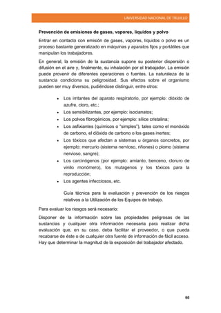 UNIVERSIDAD NACIONAL DE TRUJILLO
60
Prevención de emisiones de gases, vapores, líquidos y polvo
Entrar en contacto con emisión de gases, vapores, líquidos o polvo es un
proceso bastante generalizado en máquinas y aparatos fijos y portátiles que
manipulan los trabajadores.
En general, la emisión de la sustancia supone su posterior dispersión o
difusión en el aire y, finalmente, su inhalación por el trabajador. La emisión
puede provenir de diferentes operaciones o fuentes. La naturaleza de la
sustancia condiciona su peligrosidad. Sus efectos sobre el organismo
pueden ser muy diversos, pudiéndose distinguir, entre otros:
 Los irritantes del aparato respiratorio, por ejemplo: dióxido de
azufre, cloro, etc.;
 Los sensibilizantes, por ejemplo: isocianatos;
 Los polvos fibrogénicos, por ejemplo: sílice cristalina;
 Los asfixiantes (químicos o “simples”), tales como el monóxido
de carbono, el dióxido de carbono o los gases inertes;
 Los tóxicos que afectan a sistemas u órganos concretos, por
ejemplo: mercurio (sistema nervioso, riñones) o plomo (sistema
nervioso, sangre);
 Los carcinógenos (por ejemplo: amianto, benceno, cloruro de
vinilo monómero), los mutagenos y los tóxicos para la
reproducción;
 Los agentes infecciosos, etc.
Guía técnica para la evaluación y prevención de los riesgos
relativos a la Utilización de los Equipos de trabajo.
Para evaluar los riesgos será necesario:
Disponer de la información sobre las propiedades peligrosas de las
sustancias y cualquier otra información necesaria para realizar dicha
evaluación que, en su caso, deba facilitar el proveedor, o que pueda
recabarse de éste o de cualquier otra fuente de información de fácil acceso.
Hay que determinar la magnitud de la exposición del trabajador afectado.
 