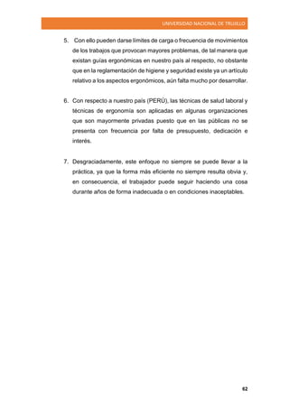 UNIVERSIDAD NACIONAL DE TRUJILLO
62
5. Con ello pueden darse límites de carga o frecuencia de movimientos
de los trabajos que provocan mayores problemas, de tal manera que
existan guías ergonómicas en nuestro país al respecto, no obstante
que en la reglamentación de higiene y seguridad existe ya un artículo
relativo a los aspectos ergonómicos, aún falta mucho por desarrollar.
6. Con respecto a nuestro país (PERÚ), las técnicas de salud laboral y
técnicas de ergonomía son aplicadas en algunas organizaciones
que son mayormente privadas puesto que en las públicas no se
presenta con frecuencia por falta de presupuesto, dedicación e
interés.
7. Desgraciadamente, este enfoque no siempre se puede llevar a la
práctica, ya que la forma más eficiente no siempre resulta obvia y,
en consecuencia, el trabajador puede seguir haciendo una cosa
durante años de forma inadecuada o en condiciones inaceptables.
 