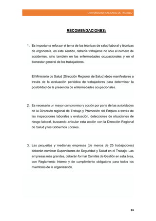 UNIVERSIDAD NACIONAL DE TRUJILLO
63
RECOMENDACIONES:
1. Es importante reforzar el tema de las técnicas de salud laboral y técnicas
de ergonomía, en este sentido, debería trabajarse no sólo el número de
accidentes, sino también en las enfermedades ocupacionales y en el
bienestar general de los trabajadores.
El Ministerio de Salud (Dirección Regional de Salud) debe manifestarse a
través de la evaluación periódica de trabajadores para determinar la
posibilidad de la presencia de enfermedades ocupacionales.
2. Es necesario un mayor compromiso y acción por parte de las autoridades
de la Dirección regional de Trabajo y Promoción del Empleo a través de
las inspecciones laborales y evaluación, detecciones de situaciones de
riesgo laboral, buscando articular esta acción con la Dirección Regional
de Salud y los Gobiernos Locales.
3. Las pequeñas y medianas empresas (de menos de 25 trabajadores)
deberán nombrar Supervisores de Seguridad y Salud en el Trabajo. Las
empresas más grandes, deberán formar Comités de Gestión en esta área,
con Reglamento Interno y de cumplimiento obligatorio para todos los
miembros de la organización.
 