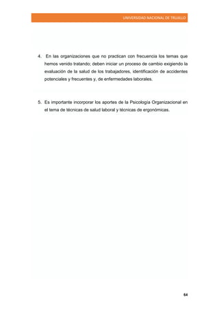 UNIVERSIDAD NACIONAL DE TRUJILLO
64
4. En las organizaciones que no practican con frecuencia los temas que
hemos venido tratando; deben iniciar un proceso de cambio exigiendo la
evaluación de la salud de los trabajadores, identificación de accidentes
potenciales y frecuentes y, de enfermedades laborales.
5. Es importante incorporar los aportes de la Psicología Organizacional en
el tema de técnicas de salud laboral y técnicas de ergonómicas.
 