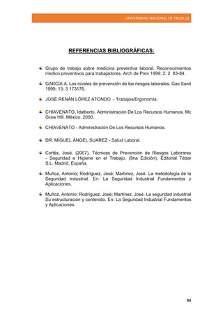 UNIVERSIDAD NACIONAL DE TRUJILLO
65
REFERENCIAS BIBLIOGRÁFICAS:
Grupo de trabajo sobre medicina preventiva laboral. Reconocimientos
medico preventivos para trabajadores. Arch de Prev 1999; 2: 2 83-84.
GARCÍA A. Los niveles de prevención de los riesgos laborales. Gac Sanit
1999; 13: 3 173176.
JOSÉ RENÁN LÓPEZ ATONDO - Trabajos/Ergonomía.
CHIAVENATO, Idalberto. Administración De Los Recursos Humanos. Mc
Graw Hill. México. 2000.
CHIAVENATO - Administración De Los Recursos Humanos.
DR. MIGUEL ÁNGEL SUAREZ - Salud Laboral.
Cortés, José. (2007). Técnicas de Prevención de Riesgos Laborares
- Seguridad e Higiene en el Trabajo. (9na Edición). Editorial Tébar
S.L. Madrid, España.
Muñoz, Antonio; Rodríguez, José; Martínez, José. La metodología de la
Seguridad Industrial. En: La Seguridad Industrial Fundamentos y
Aplicaciones.
Muñoz, Antonio; Rodríguez, José; Martínez, José. La seguridad industrial
Su estructuración y contenido. En: La Seguridad Industrial Fundamentos
y Aplicaciones.
 