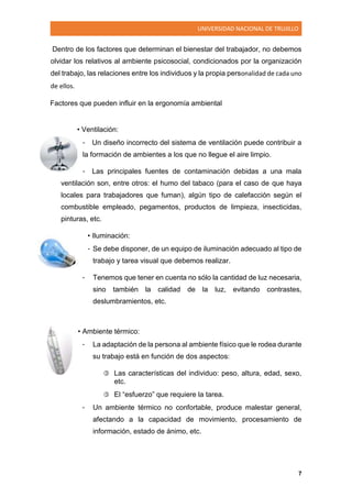 UNIVERSIDAD NACIONAL DE TRUJILLO
7
Dentro de los factores que determinan el bienestar del trabajador, no debemos
olvidar los relativos al ambiente psicosocial, condicionados por la organización
del trabajo, las relaciones entre los individuos y la propia personalidad de cada uno
de ellos.
Factores que pueden influir en la ergonomía ambiental
• Ventilación:
- Un diseño incorrecto del sistema de ventilación puede contribuir a
la formación de ambientes a los que no llegue el aire limpio.
- Las principales fuentes de contaminación debidas a una mala
ventilación son, entre otros: el humo del tabaco (para el caso de que haya
locales para trabajadores que fuman), algún tipo de calefacción según el
combustible empleado, pegamentos, productos de limpieza, insecticidas,
pinturas, etc.
• Iluminación:
- Se debe disponer, de un equipo de iluminación adecuado al tipo de
trabajo y tarea visual que debemos realizar.
- Tenemos que tener en cuenta no sólo la cantidad de luz necesaria,
sino también la calidad de la luz, evitando contrastes,
deslumbramientos, etc.
• Ambiente térmico:
- La adaptación de la persona al ambiente físico que le rodea durante
su trabajo está en función de dos aspectos:
 Las características del individuo: peso, altura, edad, sexo,
etc.
 El “esfuerzo” que requiere la tarea.
- Un ambiente térmico no confortable, produce malestar general,
afectando a la capacidad de movimiento, procesamiento de
información, estado de ánimo, etc.
 