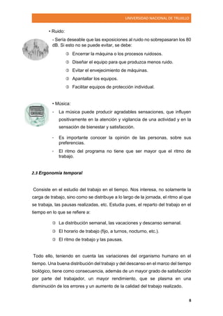 UNIVERSIDAD NACIONAL DE TRUJILLO
8
• Ruido:
- Sería deseable que las exposiciones al ruido no sobrepasaran los 80
dB. Si esto no se puede evitar, se debe:
 Encerrar la máquina o los procesos ruidosos.
 Diseñar el equipo para que produzca menos ruido.
 Evitar el envejecimiento de máquinas.
 Apantallar los equipos.
 Facilitar equipos de protección individual.
• Música:
- La música puede producir agradables sensaciones, que influyen
positivamente en la atención y vigilancia de una actividad y en la
sensación de bienestar y satisfacción.
- Es importante conocer la opinión de las personas, sobre sus
preferencias.
- El ritmo del programa no tiene que ser mayor que el ritmo de
trabajo.
2.3 Ergonomía temporal
Consiste en el estudio del trabajo en el tiempo. Nos interesa, no solamente la
carga de trabajo, sino como se distribuye a lo largo de la jornada, el ritmo al que
se trabaja, las pausas realizadas, etc. Estudia pues, el reparto del trabajo en el
tiempo en lo que se refiere a:
 La distribución semanal, las vacaciones y descanso semanal.
 El horario de trabajo (fijo, a turnos, nocturno, etc.).
 El ritmo de trabajo y las pausas.
Todo ello, teniendo en cuenta las variaciones del organismo humano en el
tiempo. Una buena distribución del trabajo y del descanso en el marco del tiempo
biológico, tiene como consecuencia, además de un mayor grado de satisfacción
por parte del trabajador, un mayor rendimiento, que se plasma en una
disminución de los errores y un aumento de la calidad del trabajo realizado.
 