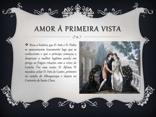 AMOR À PRIMEIRA VISTA
 Reza a história que D. Inês e D. Pedro
se apaixonaram loucamente logo que se
conheceram e que o pr...